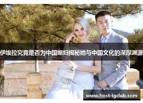 伊埃拉究竟是否为中国媳妇揭秘她与中国文化的深厚渊源