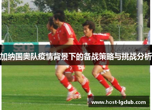 加纳国奥队疫情背景下的备战策略与挑战分析