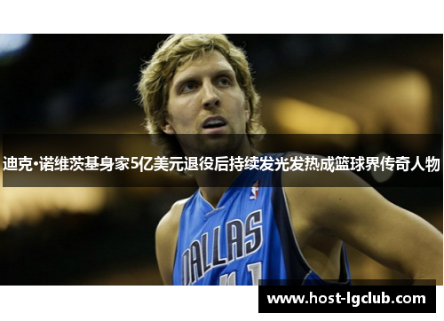 迪克·诺维茨基身家5亿美元退役后持续发光发热成篮球界传奇人物