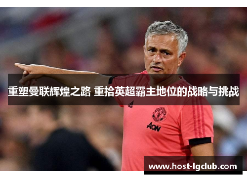 重塑曼联辉煌之路 重拾英超霸主地位的战略与挑战